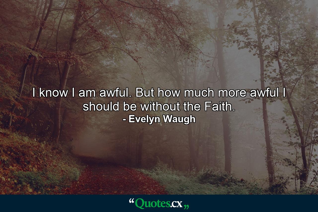 I know I am awful. But how much more awful I should be without the Faith. - Quote by Evelyn Waugh