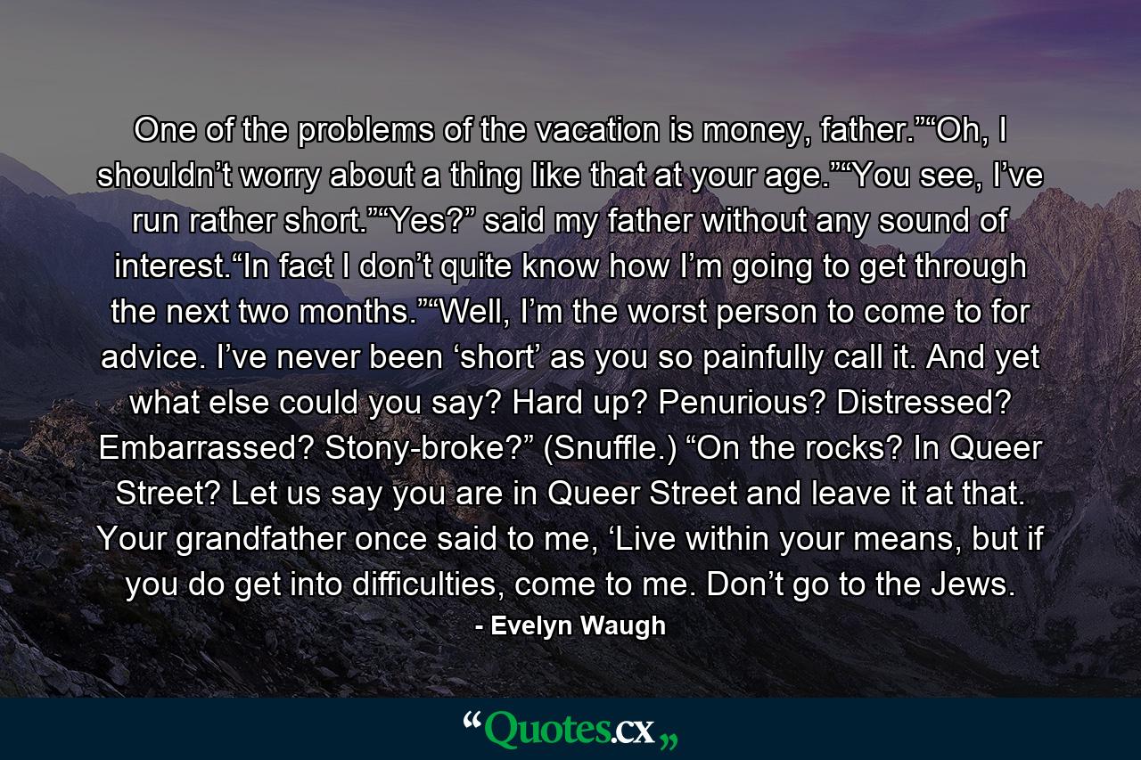 One of the problems of the vacation is money, father.”“Oh, I shouldn’t worry about a thing like that at your age.”“You see, I’ve run rather short.”“Yes?” said my father without any sound of interest.“In fact I don’t quite know how I’m going to get through the next two months.”“Well, I’m the worst person to come to for advice. I’ve never been ‘short’ as you so painfully call it. And yet what else could you say? Hard up? Penurious? Distressed? Embarrassed? Stony-broke?” (Snuffle.) “On the rocks? In Queer Street? Let us say you are in Queer Street and leave it at that. Your grandfather once said to me, ‘Live within your means, but if you do get into difficulties, come to me. Don’t go to the Jews. - Quote by Evelyn Waugh