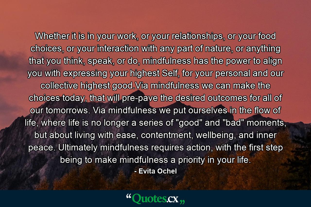 Whether it is in your work, or your relationships, or your food choices, or your interaction with any part of nature, or anything that you think, speak, or do, mindfulness has the power to align you with expressing your highest Self, for your personal and our collective highest good.Via mindfulness we can make the choices today, that will pre-pave the desired outcomes for all of our tomorrows. Via mindfulness we put ourselves in the flow of life, where life is no longer a series of 