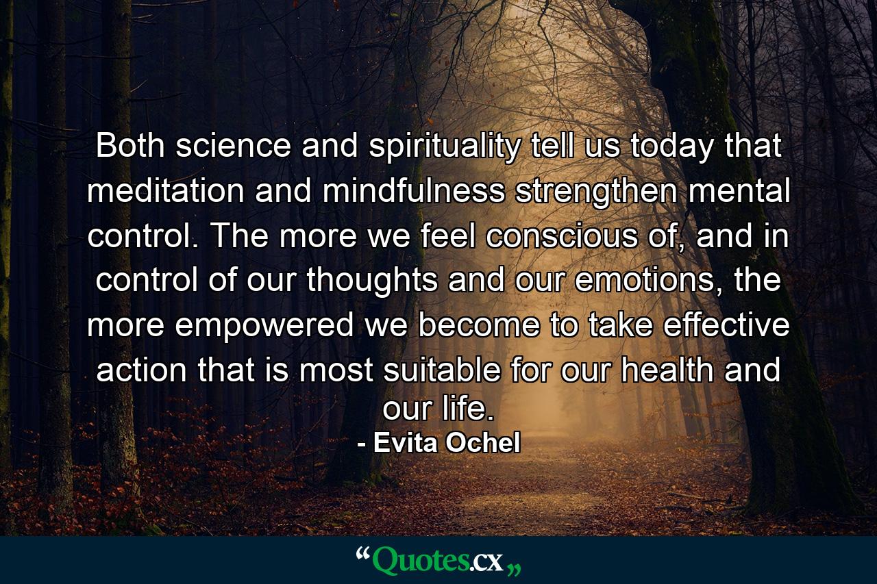 Both science and spirituality tell us today that meditation and mindfulness strengthen mental control. The more we feel conscious of, and in control of our thoughts and our emotions, the more empowered we become to take effective action that is most suitable for our health and our life. - Quote by Evita Ochel