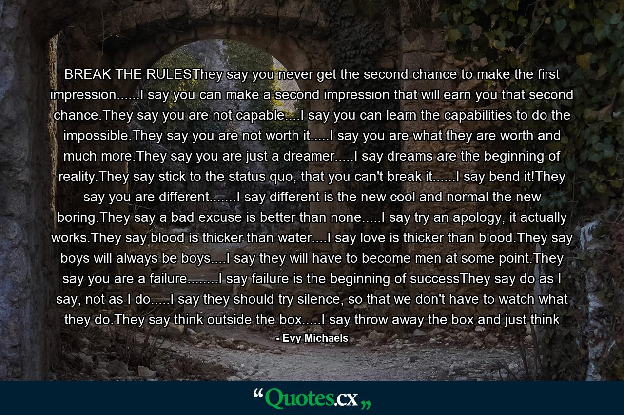 BREAK THE RULESThey say you never get the second chance to make the first impression......I say you can make a second impression that will earn you that second chance.They say you are not capable....I say you can learn the capabilities to do the impossible.They say you are not worth it.....I say you are what they are worth and much more.They say you are just a dreamer.....I say dreams are the beginning of reality.They say stick to the status quo, that you can't break it......I say bend it!They say you are different.......I say different is the new cool and normal the new boring.They say a bad excuse is better than none.....I say try an apology, it actually works.They say blood is thicker than water....I say love is thicker than blood.They say boys will always be boys....I say they will have to become men at some point.They say you are a failure........I say failure is the beginning of successThey say do as I say, not as I do.....I say they should try silence, so that we don't have to watch what they do.They say think outside the box.....I say throw away the box and just think - Quote by Evy Michaels