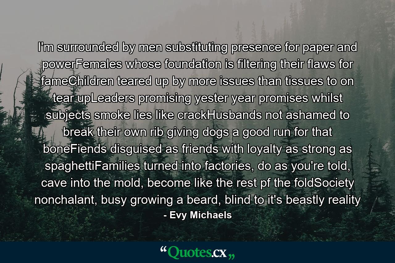 I'm surrounded by men substituting presence for paper and powerFemales whose foundation is filtering their flaws for fameChildren teared up by more issues than tissues to on tear upLeaders promising yester year promises whilst subjects smoke lies like crackHusbands not ashamed to break their own rib giving dogs a good run for that boneFiends disguised as friends with loyalty as strong as spaghettiFamilies turned into factories, do as you're told, cave into the mold, become like the rest pf the foldSociety nonchalant, busy growing a beard, blind to it's beastly reality - Quote by Evy Michaels