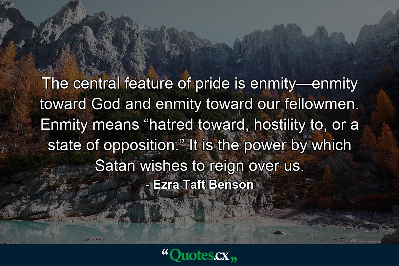 The central feature of pride is enmity—enmity toward God and enmity toward our fellowmen. Enmity means “hatred toward, hostility to, or a state of opposition.” It is the power by which Satan wishes to reign over us. - Quote by Ezra Taft Benson