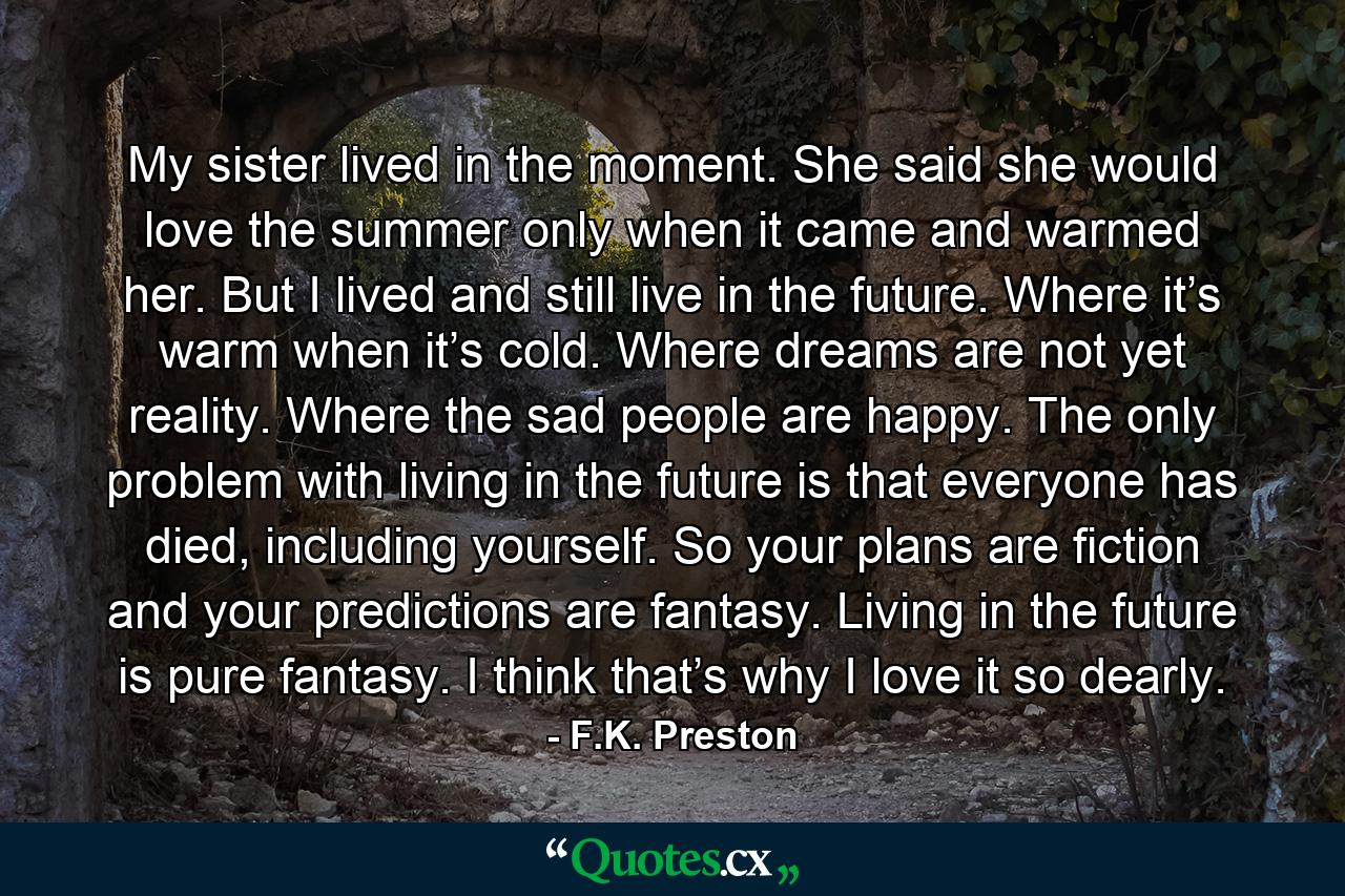 My sister lived in the moment. She said she would love the summer only when it came and warmed her. But I lived and still live in the future. Where it’s warm when it’s cold. Where dreams are not yet reality. Where the sad people are happy. The only problem with living in the future is that everyone has died, including yourself. So your plans are fiction and your predictions are fantasy. Living in the future is pure fantasy. I think that’s why I love it so dearly. - Quote by F.K. Preston