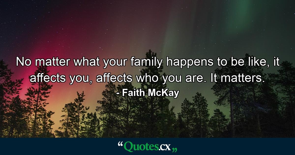 No matter what your family happens to be like, it affects you, affects who you are. It matters. - Quote by Faith McKay