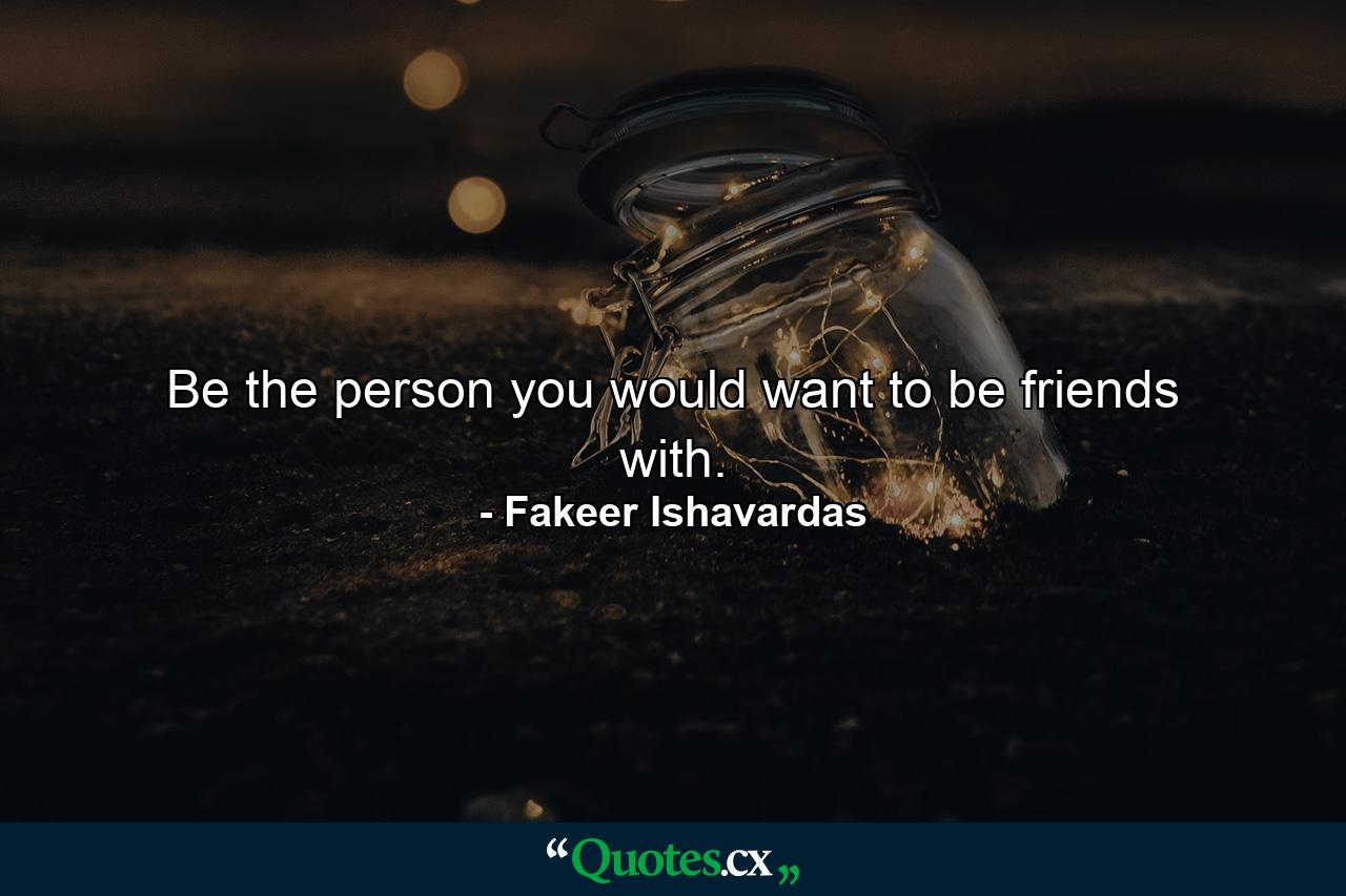 Be the person you would want to be friends with. - Quote by Fakeer Ishavardas