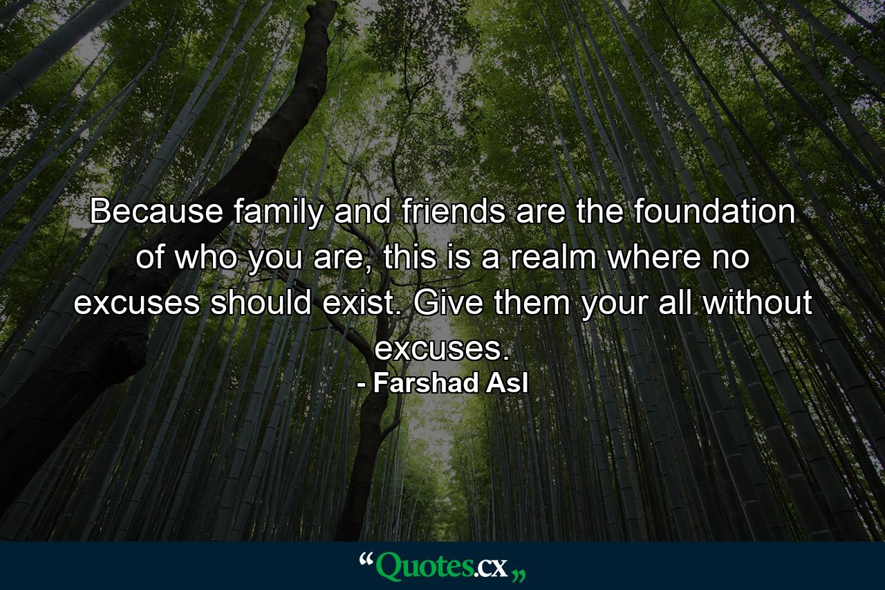 Because family and friends are the foundation of who you are, this is a realm where no excuses should exist. Give them your all without excuses. - Quote by Farshad Asl