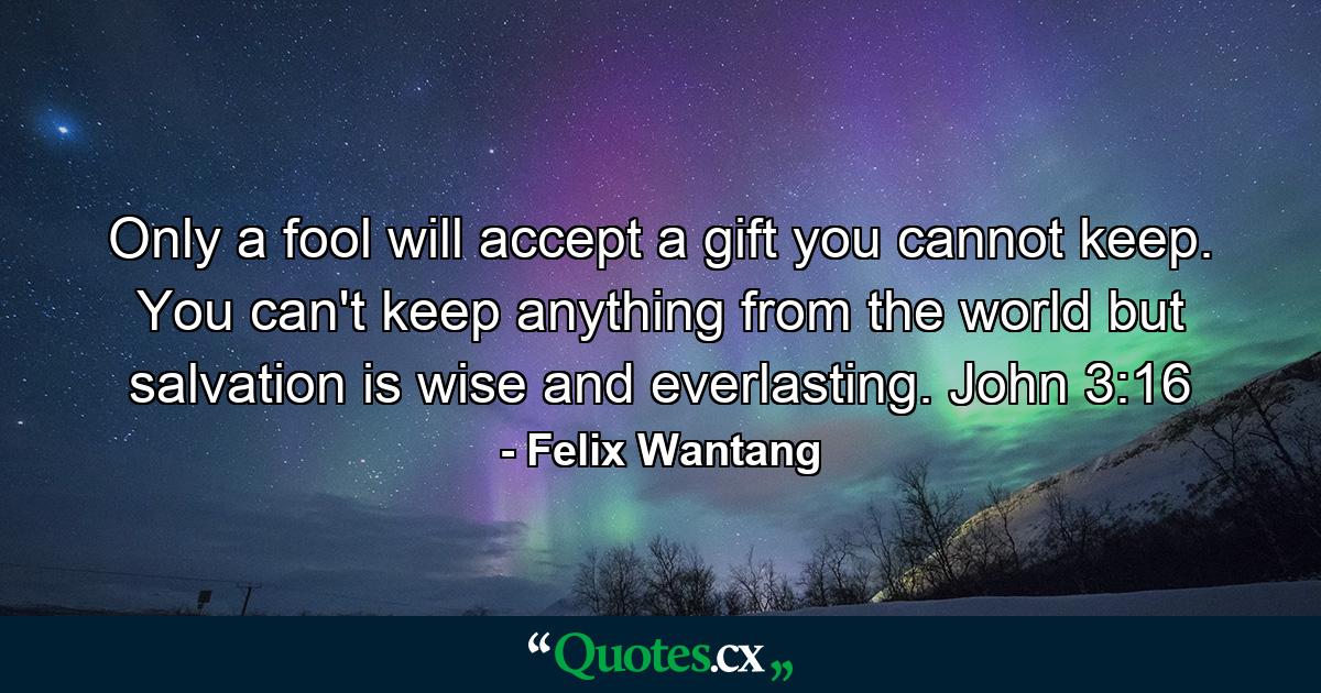 Only a fool will accept a gift you cannot keep. You can't keep anything from the world but salvation is wise and everlasting. John 3:16 - Quote by Felix Wantang