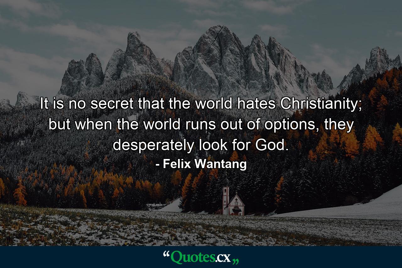 It is no secret that the world hates Christianity; but when the world runs out of options, they desperately look for God. - Quote by Felix Wantang