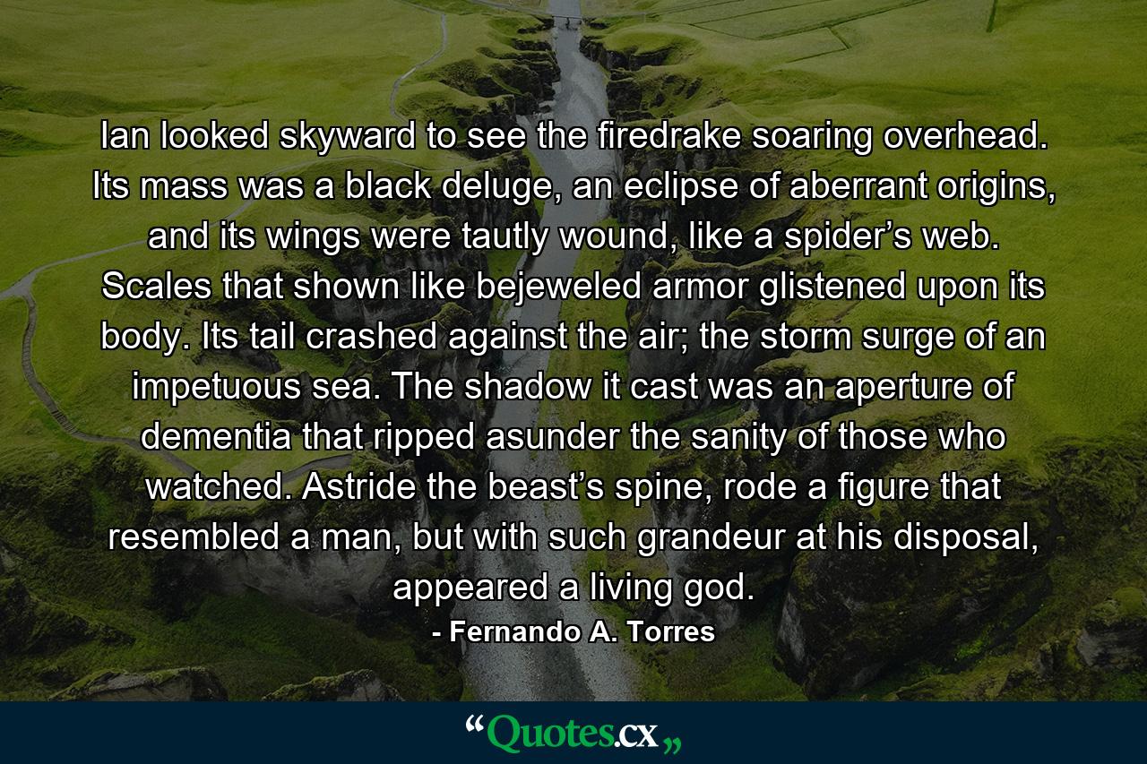 Ian looked skyward to see the firedrake soaring overhead. Its mass was a black deluge, an eclipse of aberrant origins, and its wings were tautly wound, like a spider’s web. Scales that shown like bejeweled armor glistened upon its body. Its tail crashed against the air; the storm surge of an impetuous sea. The shadow it cast was an aperture of dementia that ripped asunder the sanity of those who watched. Astride the beast’s spine, rode a figure that resembled a man, but with such grandeur at his disposal, appeared a living god. - Quote by Fernando A. Torres