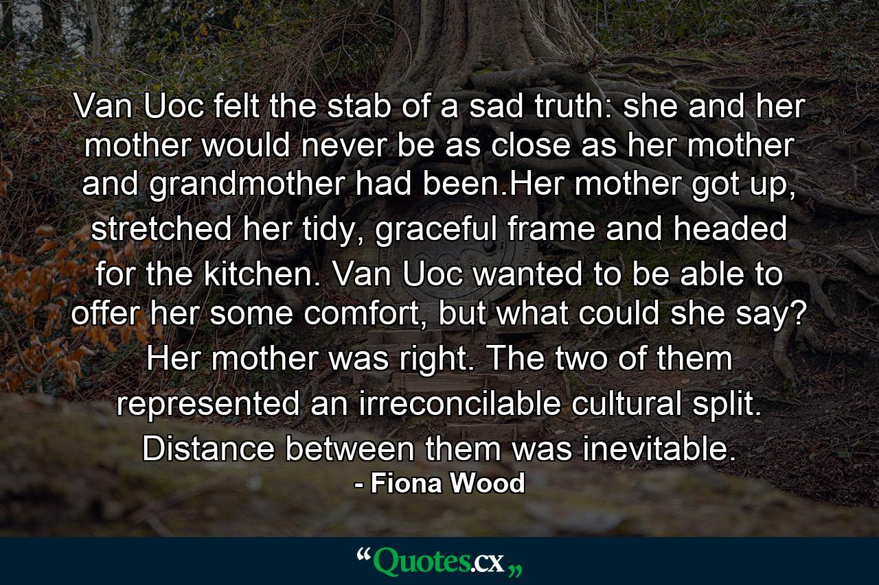 Van Uoc felt the stab of a sad truth: she and her mother would never be as close as her mother and grandmother had been.Her mother got up, stretched her tidy, graceful frame and headed for the kitchen. Van Uoc wanted to be able to offer her some comfort, but what could she say? Her mother was right. The two of them represented an irreconcilable cultural split. Distance between them was inevitable. - Quote by Fiona Wood