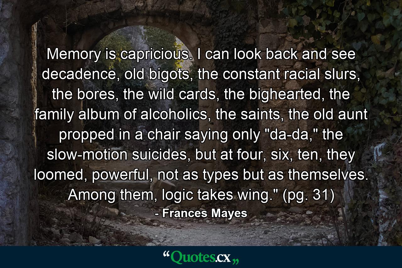 Memory is capricious. I can look back and see decadence, old bigots, the constant racial slurs, the bores, the wild cards, the bighearted, the family album of alcoholics, the saints, the old aunt propped in a chair saying only 