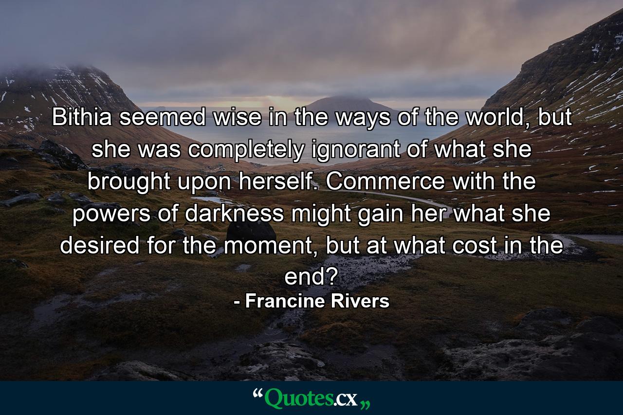 Bithia seemed wise in the ways of the world, but she was completely ignorant of what she brought upon herself. Commerce with the powers of darkness might gain her what she desired for the moment, but at what cost in the end? - Quote by Francine Rivers