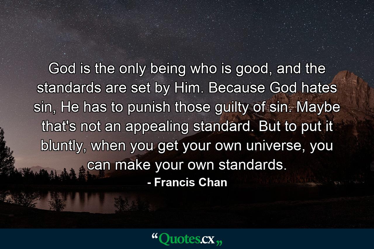 God is the only being who is good, and the standards are set by Him. Because God hates sin, He has to punish those guilty of sin. Maybe that's not an appealing standard. But to put it bluntly, when you get your own universe, you can make your own standards. - Quote by Francis Chan