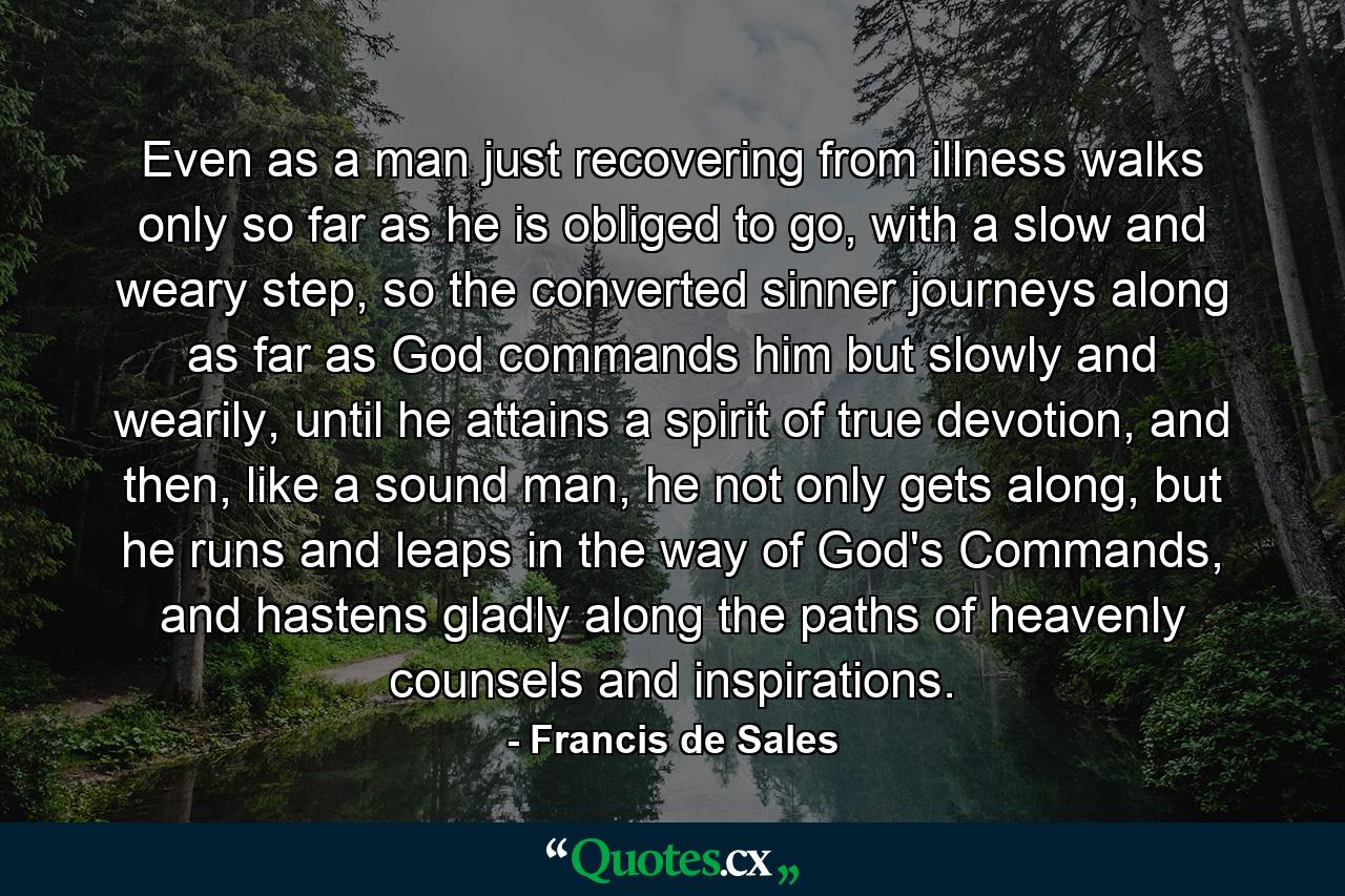 Even as a man just recovering from illness walks only so far as he is obliged to go, with a slow and weary step, so the converted sinner journeys along as far as God commands him but slowly and wearily, until he attains a spirit of true devotion, and then, like a sound man, he not only gets along, but he runs and leaps in the way of God's Commands, and hastens gladly along the paths of heavenly counsels and inspirations. - Quote by Francis de Sales