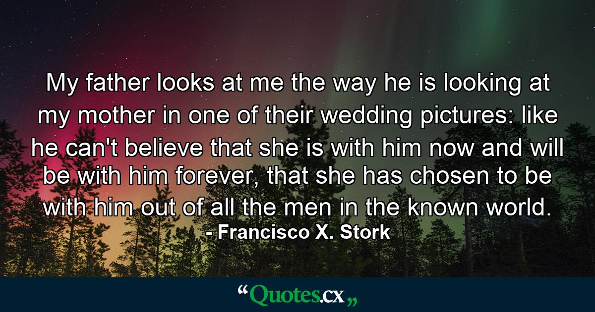 My father looks at me the way he is looking at my mother in one of their wedding pictures: like he can't believe that she is with him now and will be with him forever, that she has chosen to be with him out of all the men in the known world. - Quote by Francisco X. Stork