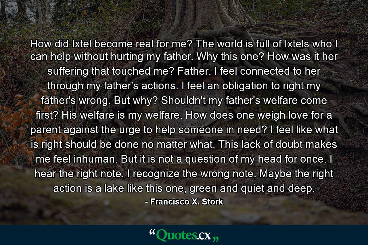 How did Ixtel become real for me? The world is full of Ixtels who I can help without hurting my father. Why this one? How was it her suffering that touched me? Father. I feel connected to her through my father's actions. I feel an obligation to right my father's wrong. But why? Shouldn't my father's welfare come first? His welfare is my welfare. How does one weigh love for a parent against the urge to help someone in need? I feel like what is right should be done no matter what. This lack of doubt makes me feel inhuman. But it is not a question of my head for once. I hear the right note. I recognize the wrong note. Maybe the right action is a lake like this one, green and quiet and deep. - Quote by Francisco X. Stork