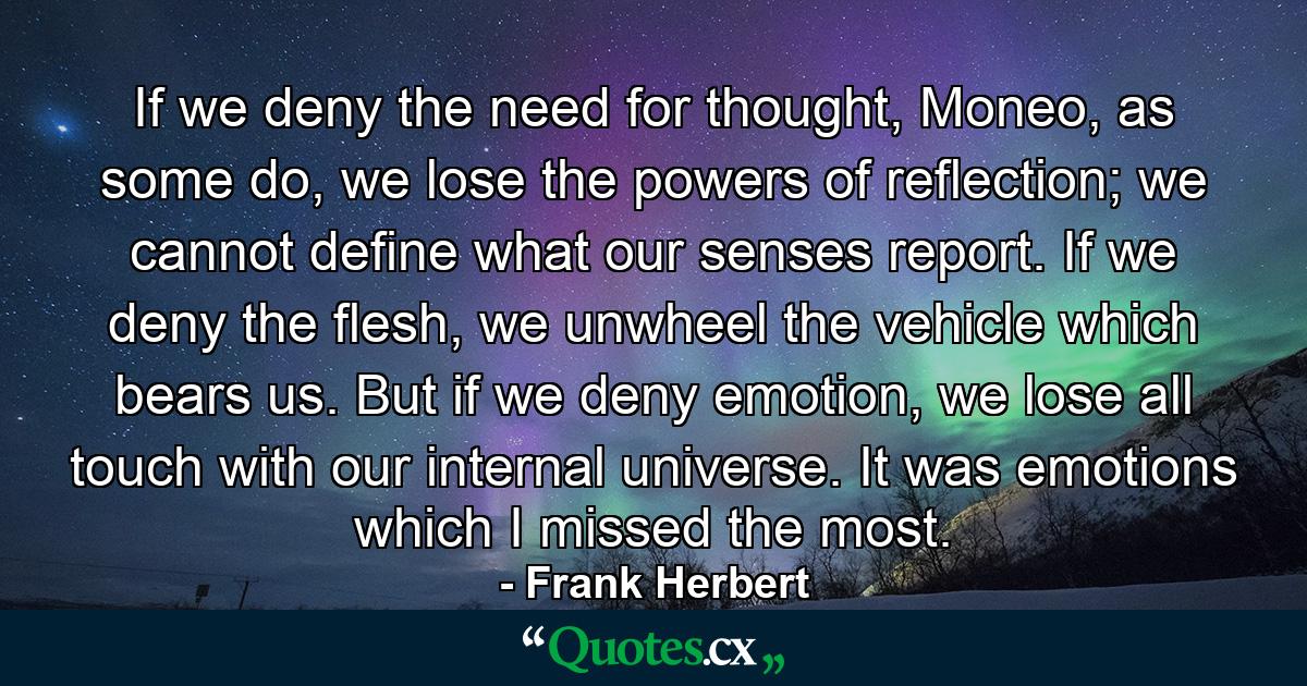 If we deny the need for thought, Moneo, as some do, we lose the powers of reflection; we cannot define what our senses report. If we deny the flesh, we unwheel the vehicle which bears us. But if we deny emotion, we lose all touch with our internal universe. It was emotions which I missed the most. - Quote by Frank Herbert