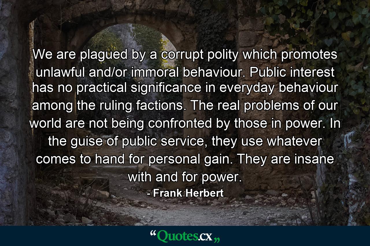 We are plagued by a corrupt polity which promotes unlawful and/or immoral behaviour. Public interest has no practical significance in everyday behaviour among the ruling factions. The real problems of our world are not being confronted by those in power. In the guise of public service, they use whatever comes to hand for personal gain. They are insane with and for power. - Quote by Frank Herbert