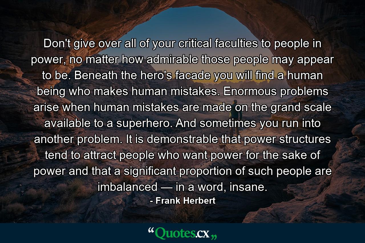 Don't give over all of your critical faculties to people in power, no matter how admirable those people may appear to be. Beneath the hero's facade you will find a human being who makes human mistakes. Enormous problems arise when human mistakes are made on the grand scale available to a superhero. And sometimes you run into another problem. It is demonstrable that power structures tend to attract people who want power for the sake of power and that a significant proportion of such people are imbalanced — in a word, insane. - Quote by Frank Herbert