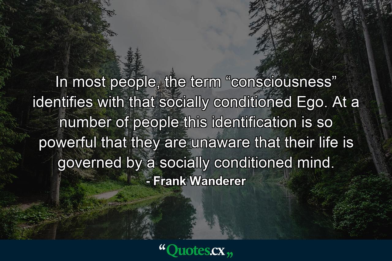 In most people, the term “consciousness” identifies with that socially conditioned Ego. At a number of people this identification is so powerful that they are unaware that their life is governed by a socially conditioned mind. - Quote by Frank Wanderer