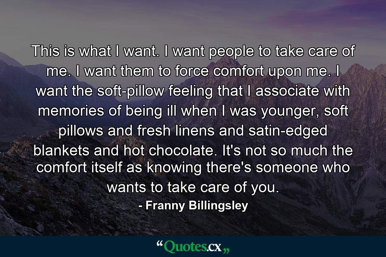 This is what I want. I want people to take care of me. I want them to force comfort upon me. I want the soft-pillow feeling that I associate with memories of being ill when I was younger, soft pillows and fresh linens and satin-edged blankets and hot chocolate. It's not so much the comfort itself as knowing there's someone who wants to take care of you. - Quote by Franny Billingsley