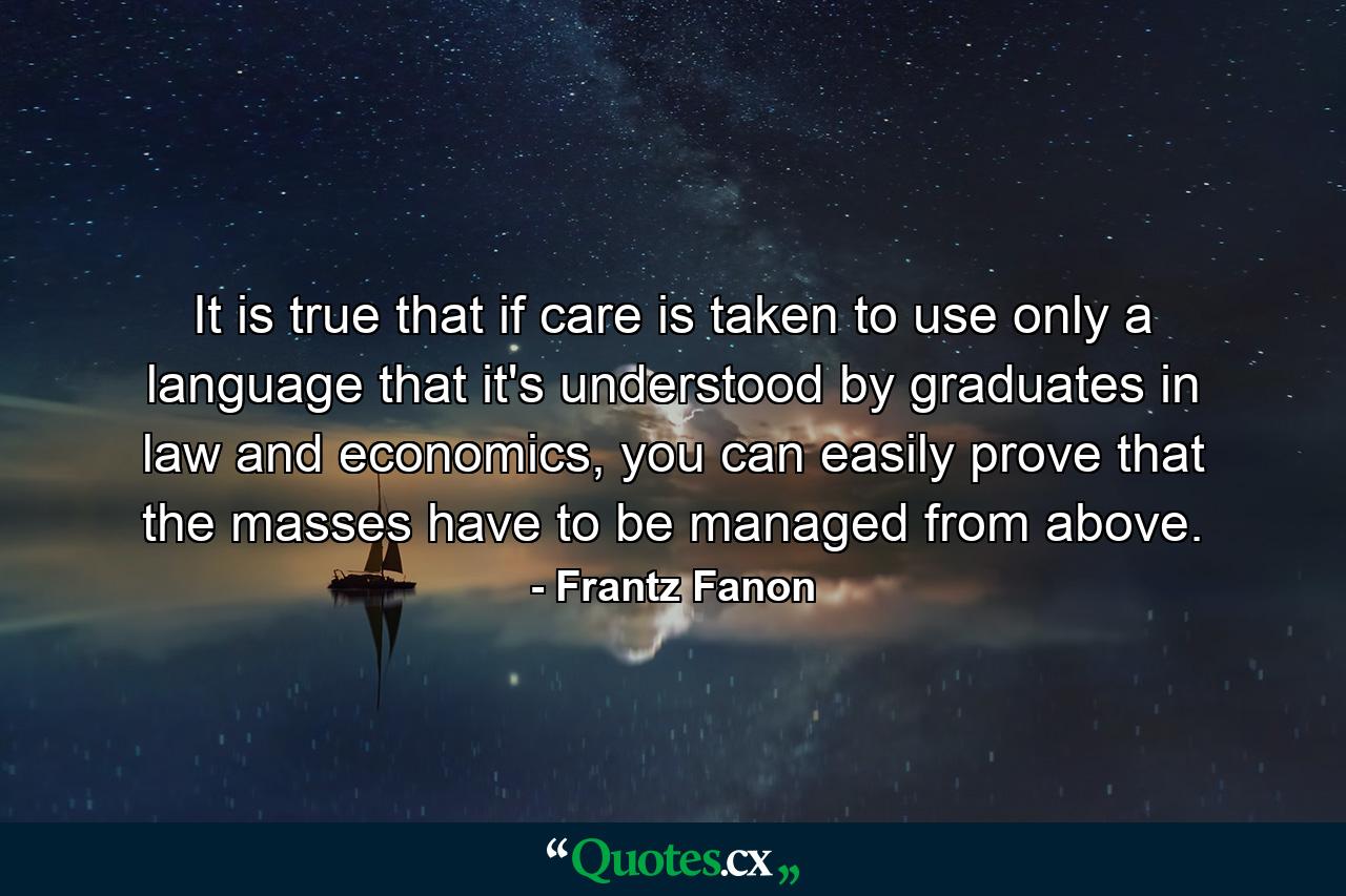 It is true that if care is taken to use only a language that it's understood by graduates in law and economics, you can easily prove that the masses have to be managed from above. - Quote by Frantz Fanon