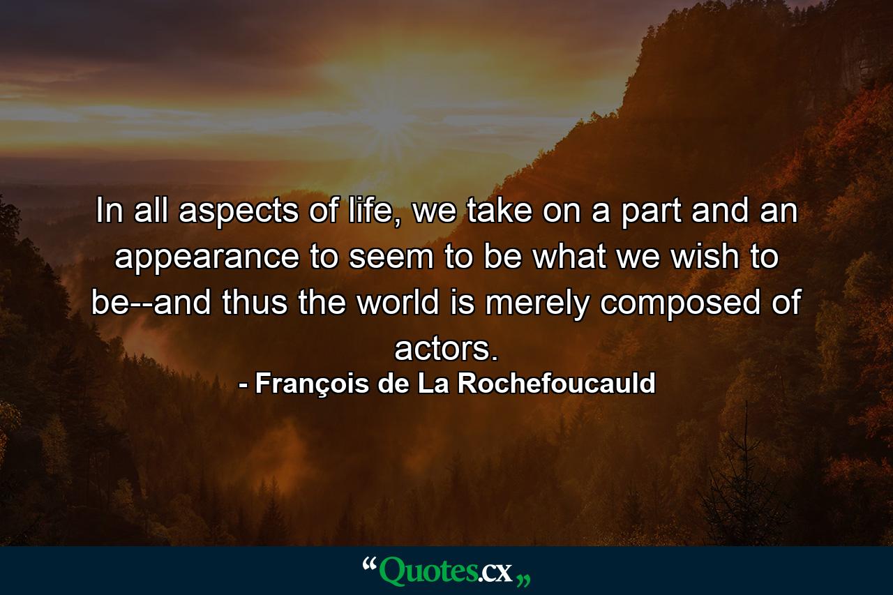 In all aspects of life, we take on a part and an appearance to seem to be what we wish to be--and thus the world is merely composed of actors. - Quote by François de La Rochefoucauld