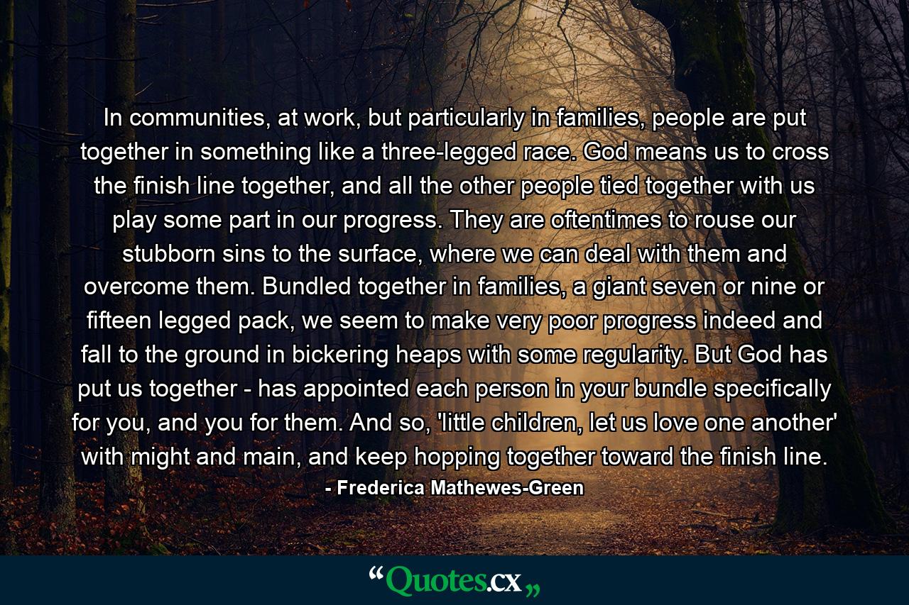 In communities, at work, but particularly in families, people are put together in something like a three-legged race. God means us to cross the finish line together, and all the other people tied together with us play some part in our progress. They are oftentimes to rouse our stubborn sins to the surface, where we can deal with them and overcome them. Bundled together in families, a giant seven or nine or fifteen legged pack, we seem to make very poor progress indeed and fall to the ground in bickering heaps with some regularity. But God has put us together - has appointed each person in your bundle specifically for you, and you for them. And so, 'little children, let us love one another' with might and main, and keep hopping together toward the finish line. - Quote by Frederica Mathewes-Green