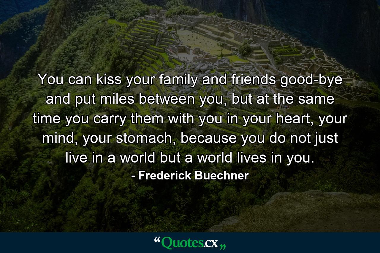 You can kiss your family and friends good-bye and put miles between you, but at the same time you carry them with you in your heart, your mind, your stomach, because you do not just live in a world but a world lives in you. - Quote by Frederick Buechner