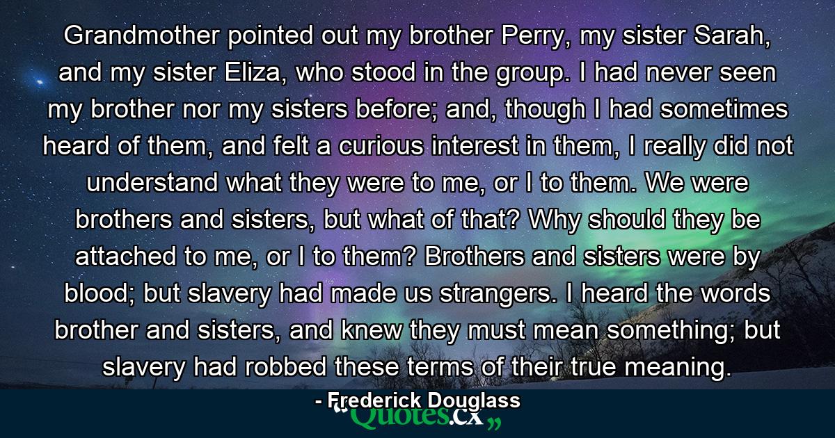 Grandmother pointed out my brother Perry, my sister Sarah, and my sister Eliza, who stood in the group. I had never seen my brother nor my sisters before; and, though I had sometimes heard of them, and felt a curious interest in them, I really did not understand what they were to me, or I to them. We were brothers and sisters, but what of that? Why should they be attached to me, or I to them? Brothers and sisters were by blood; but slavery had made us strangers. I heard the words brother and sisters, and knew they must mean something; but slavery had robbed these terms of their true meaning. - Quote by Frederick Douglass