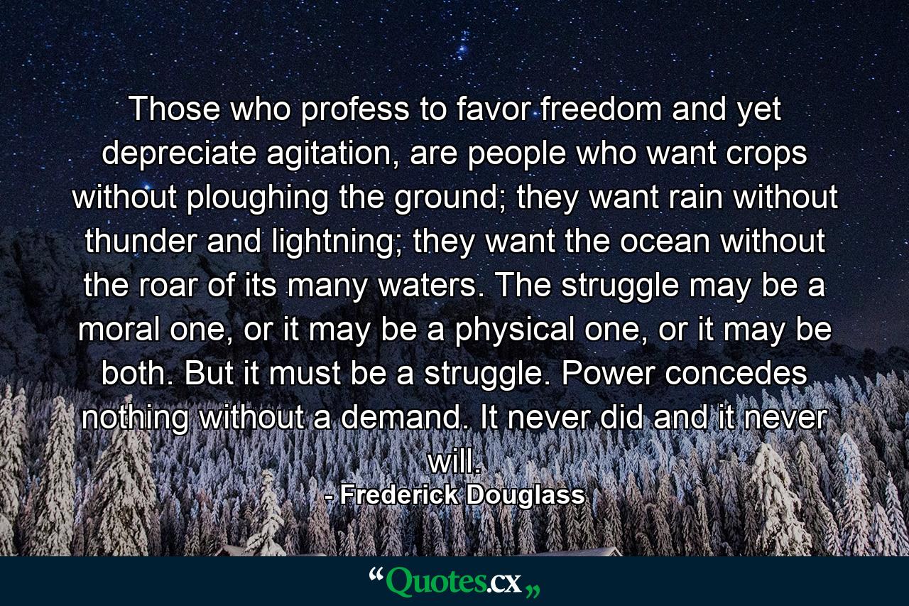 Those who profess to favor freedom and yet depreciate agitation, are people who want crops without ploughing the ground; they want rain without thunder and lightning; they want the ocean without the roar of its many waters. The struggle may be a moral one, or it may be a physical one, or it may be both. But it must be a struggle. Power concedes nothing without a demand. It never did and it never will. - Quote by Frederick Douglass