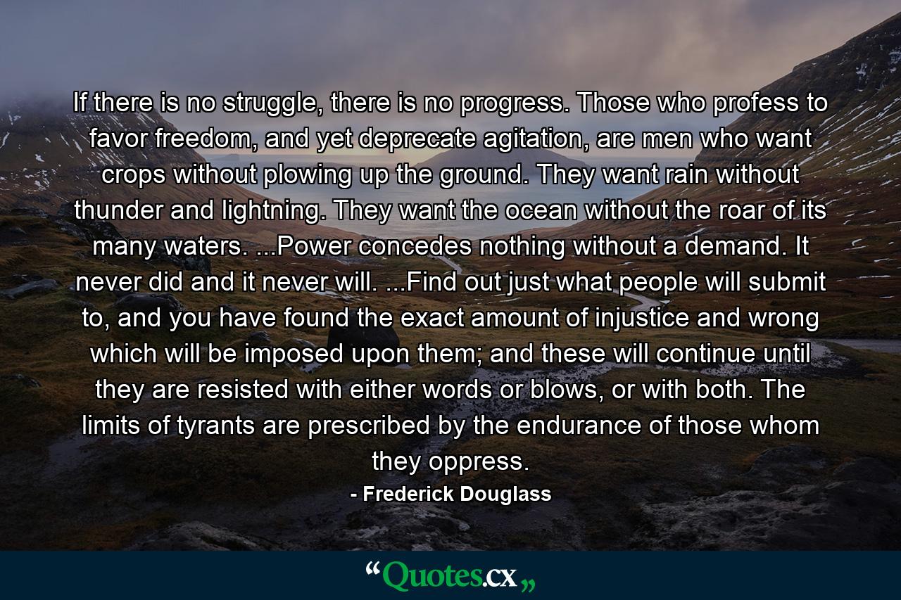 If there is no struggle, there is no progress. Those who profess to favor freedom, and yet deprecate agitation, are men who want crops without plowing up the ground. They want rain without thunder and lightning. They want the ocean without the roar of its many waters. ...Power concedes nothing without a demand. It never did and it never will. ...Find out just what people will submit to, and you have found the exact amount of injustice and wrong which will be imposed upon them; and these will continue until they are resisted with either words or blows, or with both. The limits of tyrants are prescribed by the endurance of those whom they oppress. - Quote by Frederick Douglass