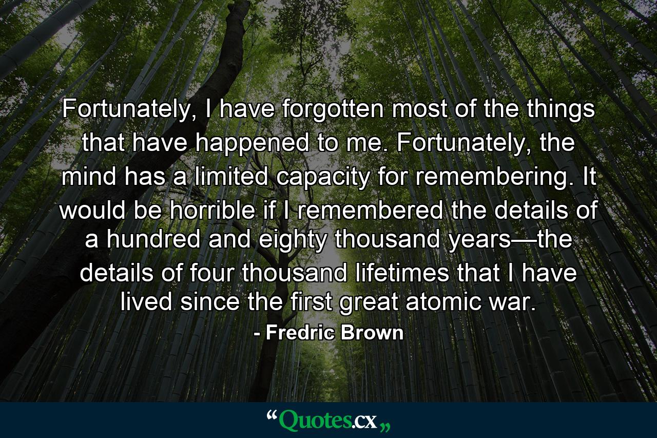 Fortunately, I have forgotten most of the things that have happened to me. Fortunately, the mind has a limited capacity for remembering. It would be horrible if I remembered the details of a hundred and eighty thousand years—the details of four thousand lifetimes that I have lived since the first great atomic war. - Quote by Fredric Brown