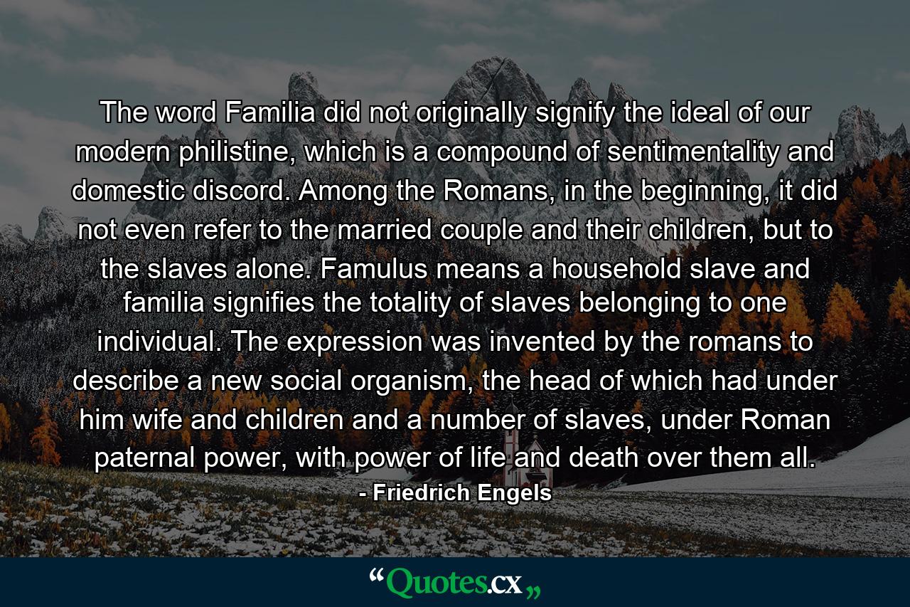 The word Familia did not originally signify the ideal of our modern philistine, which is a compound of sentimentality and domestic discord. Among the Romans, in the beginning, it did not even refer to the married couple and their children, but to the slaves alone. Famulus means a household slave and familia signifies the totality of slaves belonging to one individual. The expression was invented by the romans to describe a new social organism, the head of which had under him wife and children and a number of slaves, under Roman paternal power, with power of life and death over them all. - Quote by Friedrich Engels