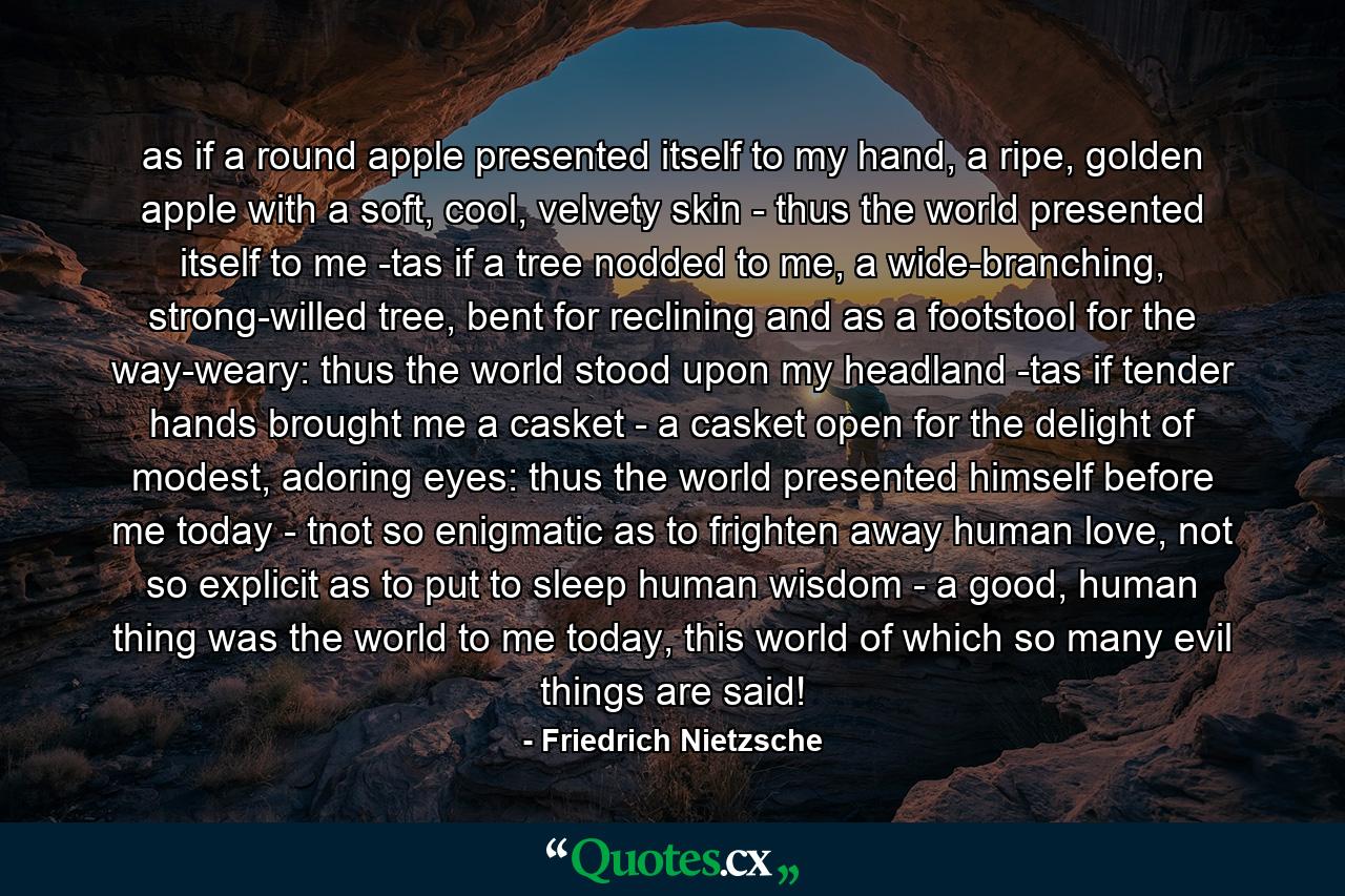 as if a round apple presented itself to my hand, a ripe, golden apple with a soft, cool, velvety skin - thus the world presented itself to me -tas if a tree nodded to me, a wide-branching, strong-willed tree, bent for reclining and as a footstool for the way-weary: thus the world stood upon my headland -tas if tender hands brought me a casket - a casket open for the delight of modest, adoring eyes: thus the world presented himself before me today - tnot so enigmatic as to frighten away human love, not so explicit as to put to sleep human wisdom - a good, human thing was the world to me today, this world of which so many evil things are said! - Quote by Friedrich Nietzsche