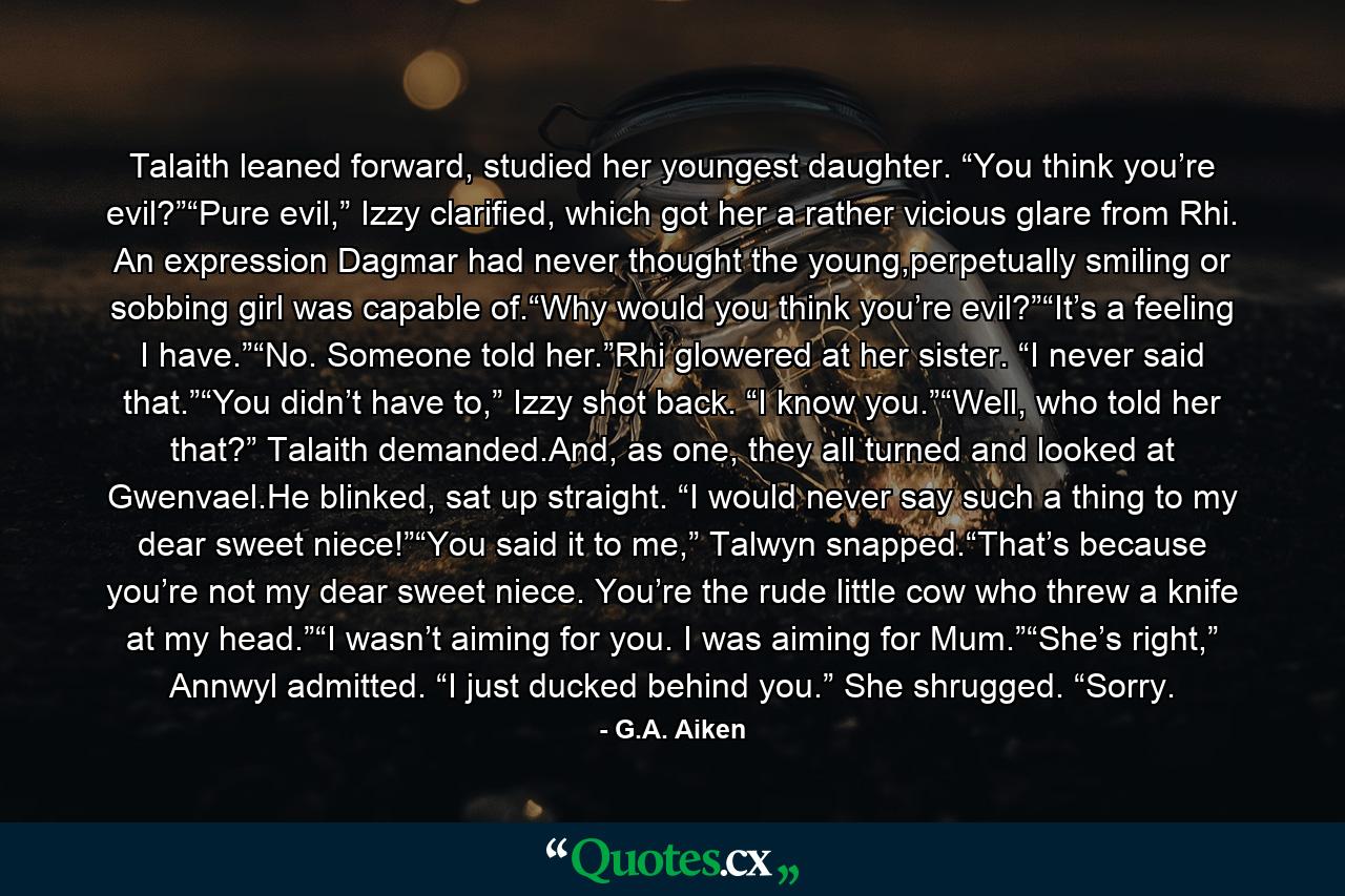 Talaith leaned forward, studied her youngest daughter. “You think you’re evil?”“Pure evil,” Izzy clarified, which got her a rather vicious glare from Rhi. An expression Dagmar had never thought the young,perpetually smiling or sobbing girl was capable of.“Why would you think you’re evil?”“It’s a feeling I have.”“No. Someone told her.”Rhi glowered at her sister. “I never said that.”“You didn’t have to,” Izzy shot back. “I know you.”“Well, who told her that?” Talaith demanded.And, as one, they all turned and looked at Gwenvael.He blinked, sat up straight. “I would never say such a thing to my dear sweet niece!”“You said it to me,” Talwyn snapped.“That’s because you’re not my dear sweet niece. You’re the rude little cow who threw a knife at my head.”“I wasn’t aiming for you. I was aiming for Mum.”“She’s right,” Annwyl admitted. “I just ducked behind you.” She shrugged. “Sorry. - Quote by G.A. Aiken