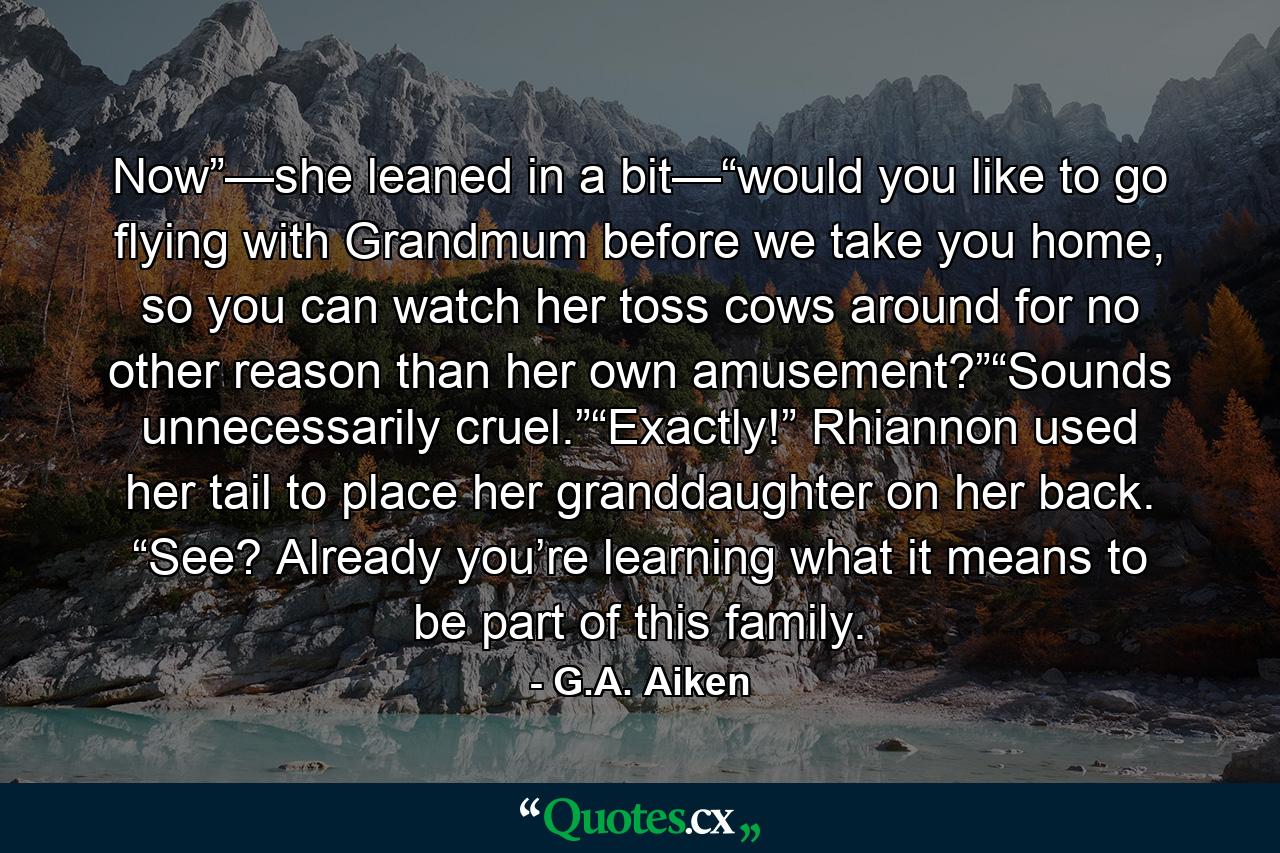 Now”—she leaned in a bit—“would you like to go flying with Grandmum before we take you home, so you can watch her toss cows around for no other reason than her own amusement?”“Sounds unnecessarily cruel.”“Exactly!” Rhiannon used her tail to place her granddaughter on her back. “See? Already you’re learning what it means to be part of this family. - Quote by G.A. Aiken