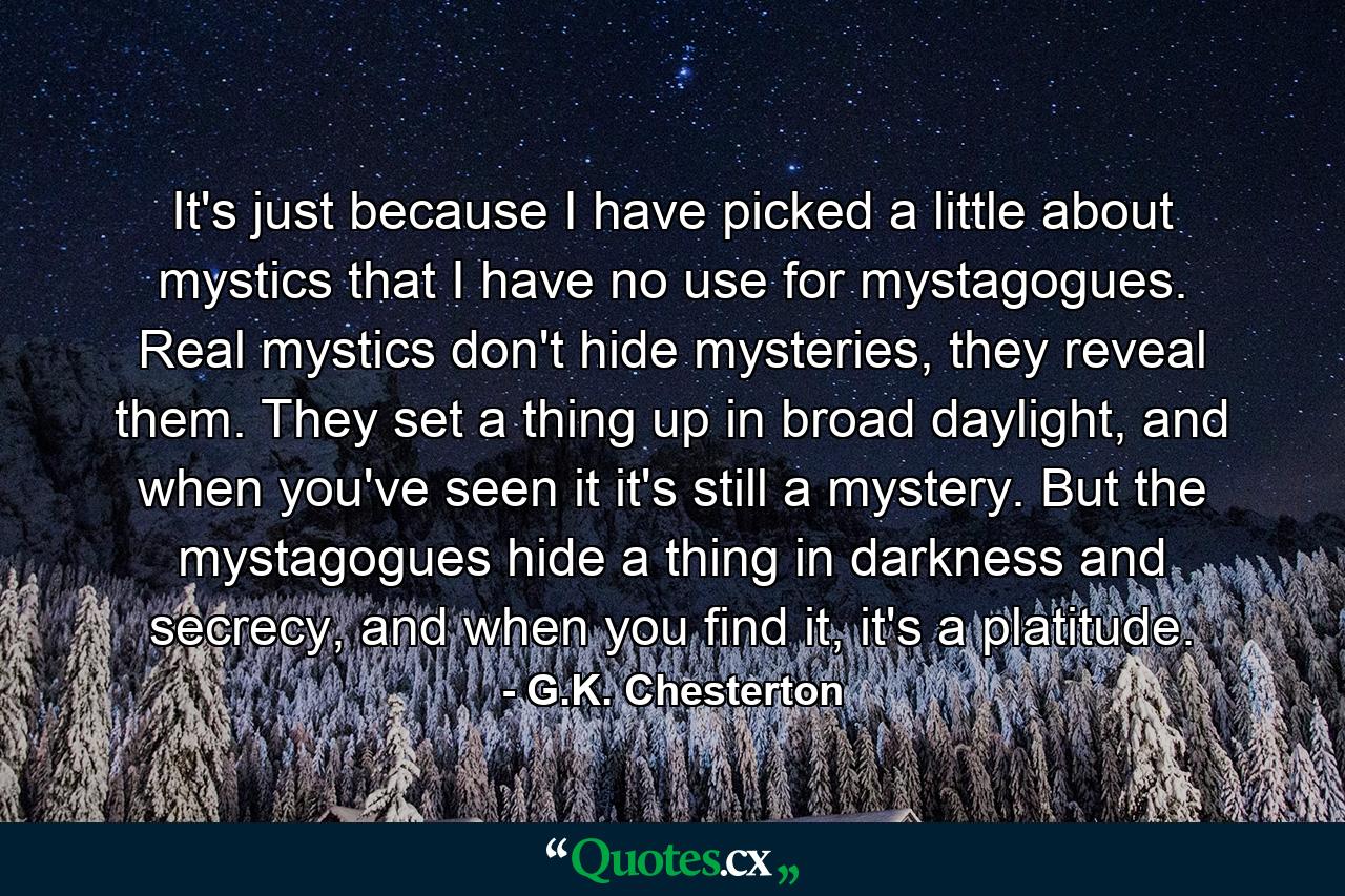 It's just because I have picked a little about mystics that I have no use for mystagogues. Real mystics don't hide mysteries, they reveal them. They set a thing up in broad daylight, and when you've seen it it's still a mystery. But the mystagogues hide a thing in darkness and secrecy, and when you find it, it's a platitude. - Quote by G.K. Chesterton