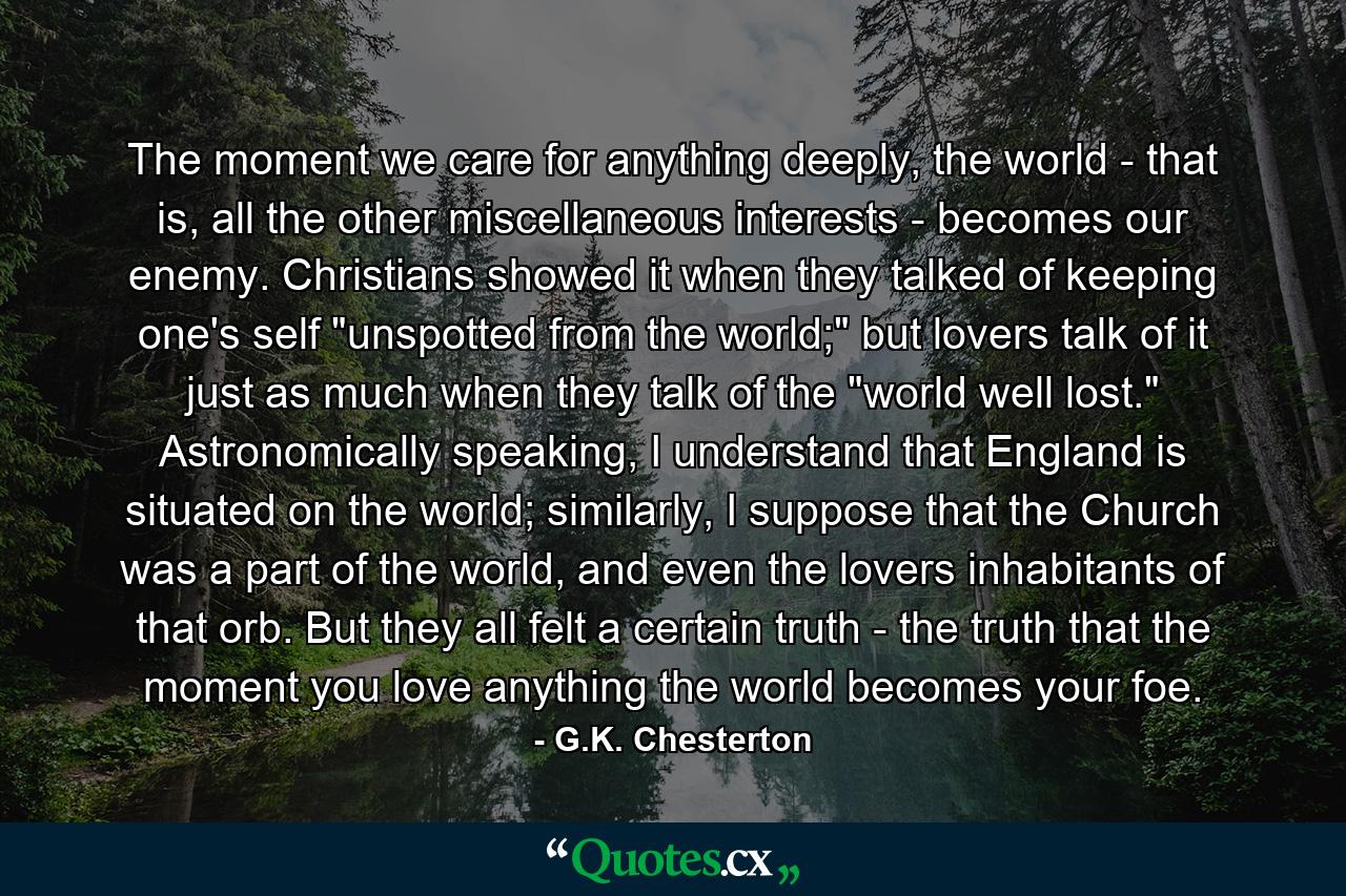 The moment we care for anything deeply, the world - that is, all the other miscellaneous interests - becomes our enemy. Christians showed it when they talked of keeping one's self 