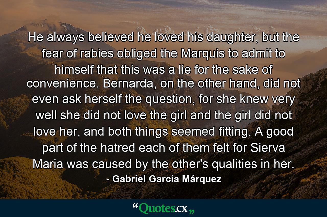 He always believed he loved his daughter, but the fear of rabies obliged the Marquis to admit to himself that this was a lie for the sake of convenience. Bernarda, on the other hand, did not even ask herself the question, for she knew very well she did not love the girl and the girl did not love her, and both things seemed fitting. A good part of the hatred each of them felt for Sierva Maria was caused by the other's qualities in her. - Quote by Gabriel García Márquez