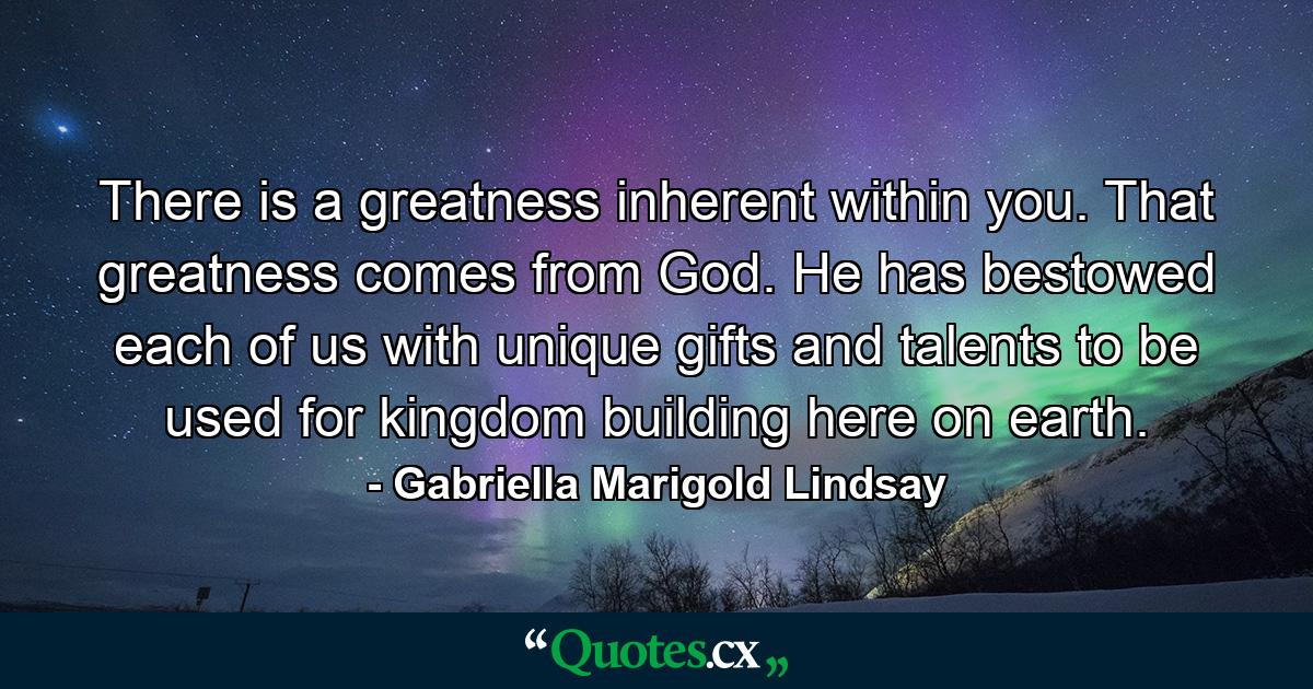 There is a greatness inherent within you. That greatness comes from God. He has bestowed each of us with unique gifts and talents to be used for kingdom building here on earth. - Quote by Gabriella Marigold Lindsay