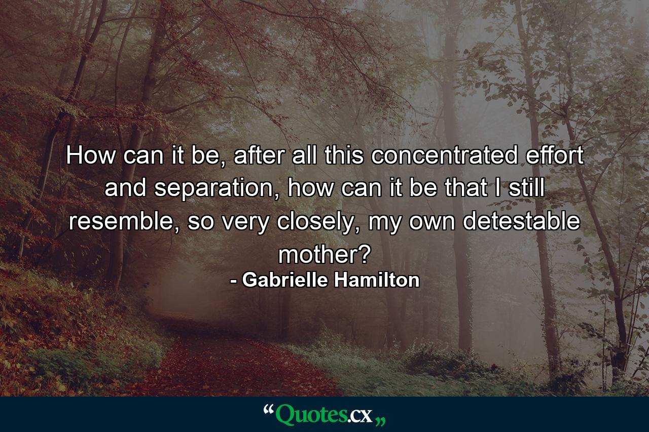 How can it be, after all this concentrated effort and separation, how can it be that I still resemble, so very closely, my own detestable mother? - Quote by Gabrielle Hamilton