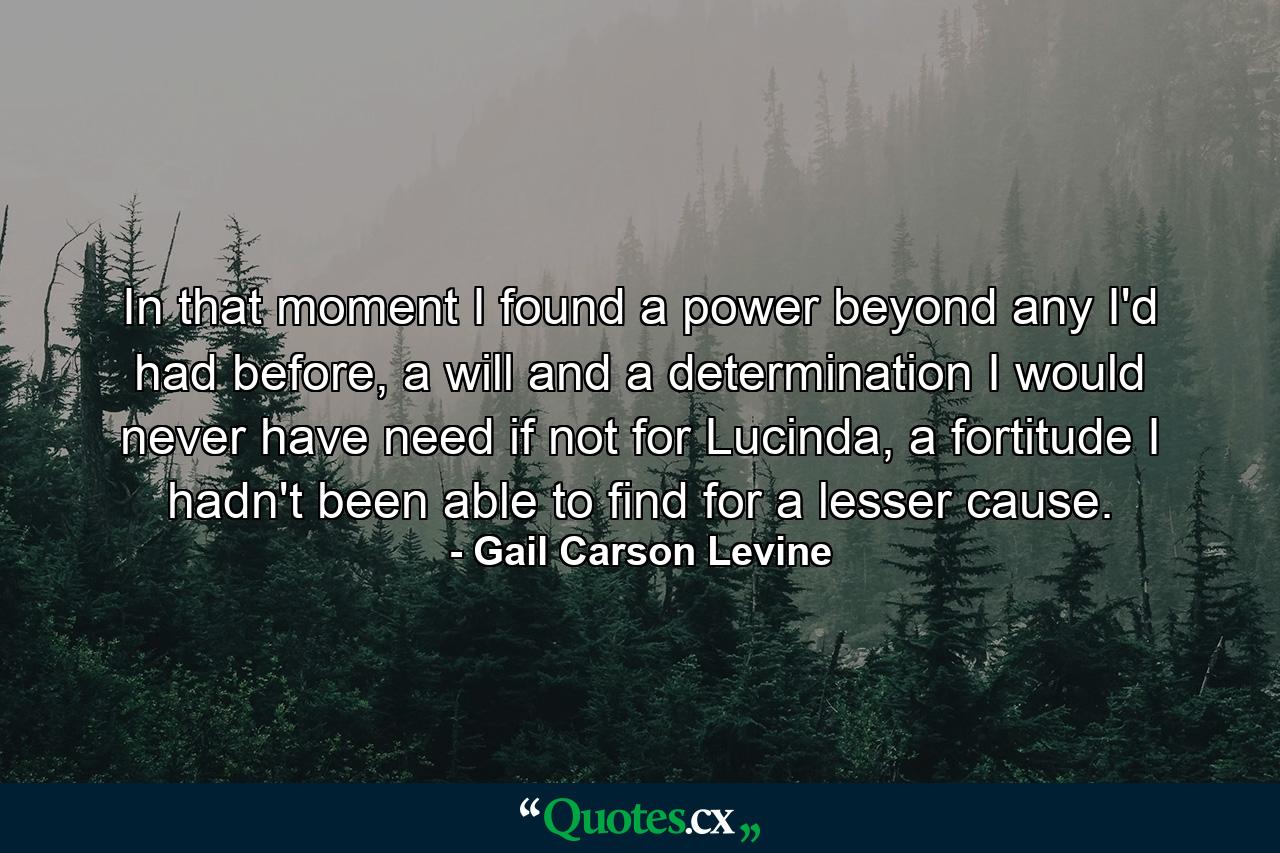 In that moment I found a power beyond any I'd had before, a will and a determination I would never have need if not for Lucinda, a fortitude I hadn't been able to find for a lesser cause. - Quote by Gail Carson Levine