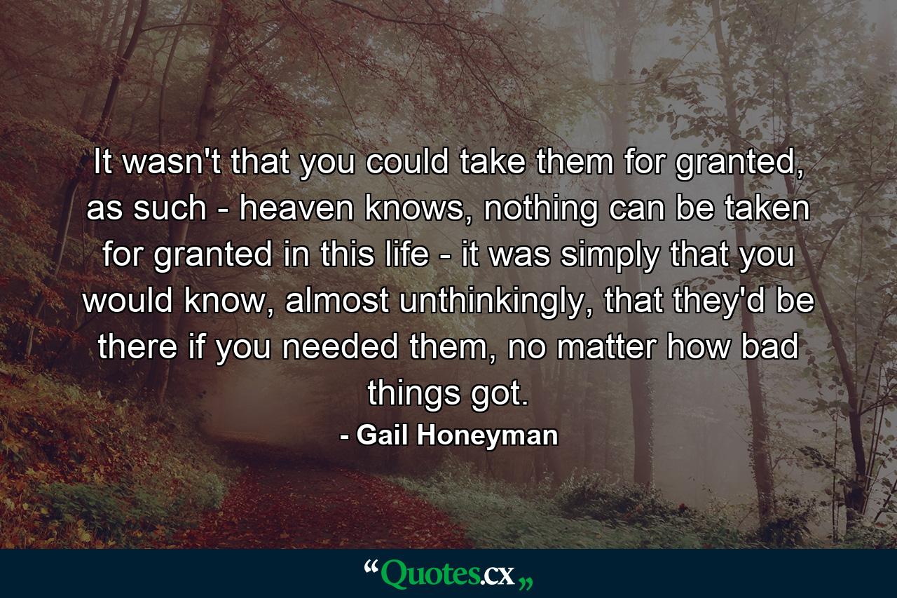 It wasn't that you could take them for granted, as such - heaven knows, nothing can be taken for granted in this life - it was simply that you would know, almost unthinkingly, that they'd be there if you needed them, no matter how bad things got. - Quote by Gail Honeyman