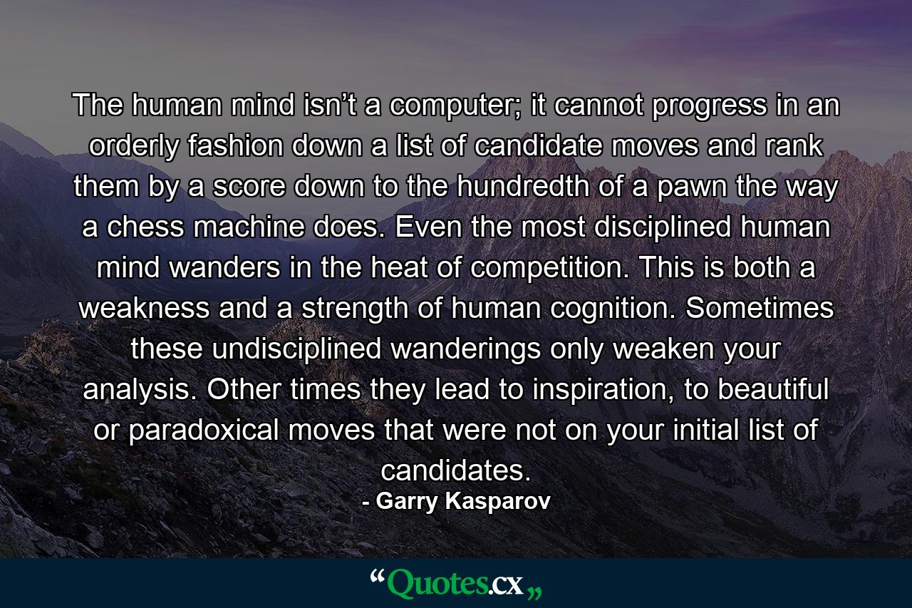 The human mind isn’t a computer; it cannot progress in an orderly fashion down a list of candidate moves and rank them by a score down to the hundredth of a pawn the way a chess machine does. Even the most disciplined human mind wanders in the heat of competition. This is both a weakness and a strength of human cognition. Sometimes these undisciplined wanderings only weaken your analysis. Other times they lead to inspiration, to beautiful or paradoxical moves that were not on your initial list of candidates. - Quote by Garry Kasparov