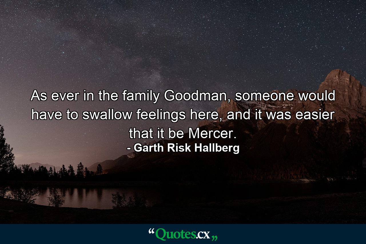 As ever in the family Goodman, someone would have to swallow feelings here, and it was easier that it be Mercer. - Quote by Garth Risk Hallberg