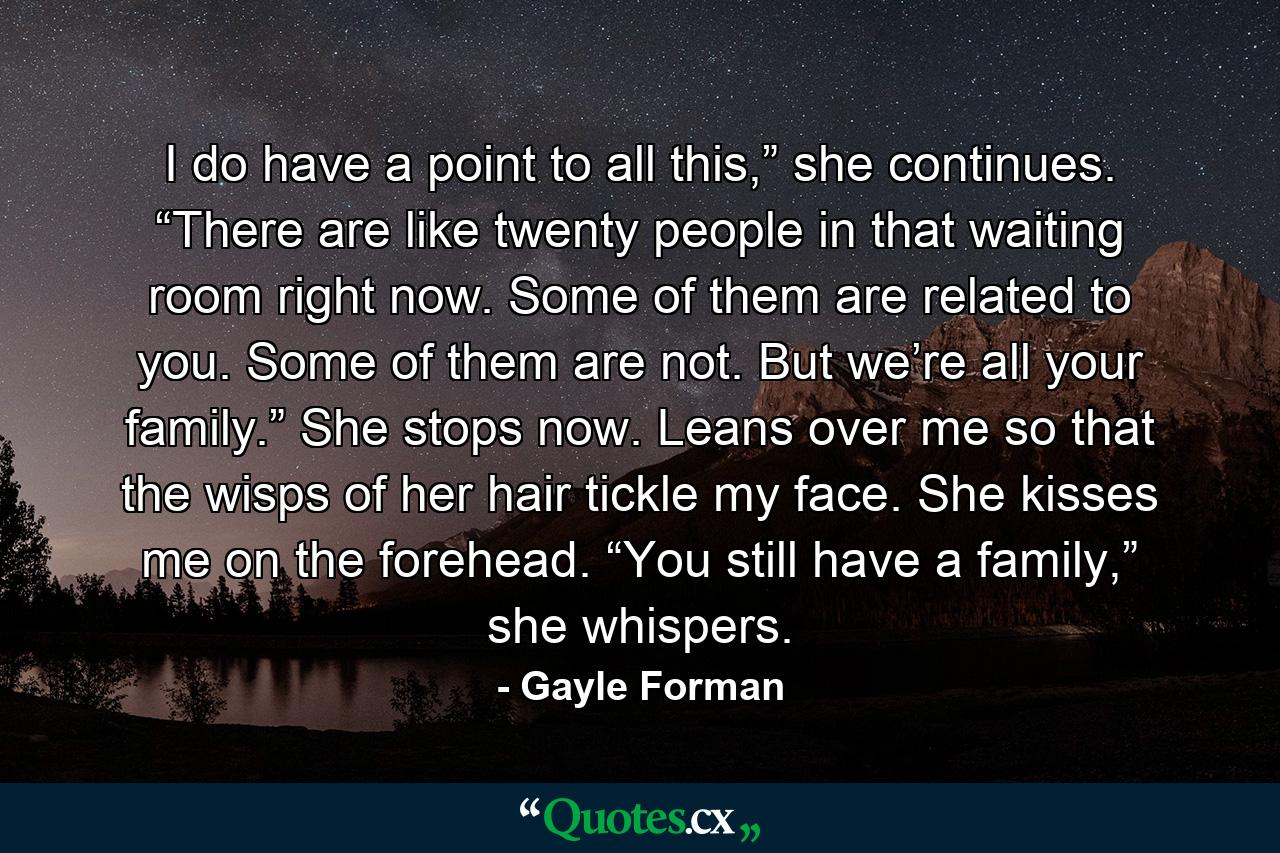 I do have a point to all this,” she continues. “There are like twenty people in that waiting room right now. Some of them are related to you. Some of them are not. But we’re all your family.” She stops now. Leans over me so that the wisps of her hair tickle my face. She kisses me on the forehead. “You still have a family,” she whispers. - Quote by Gayle Forman