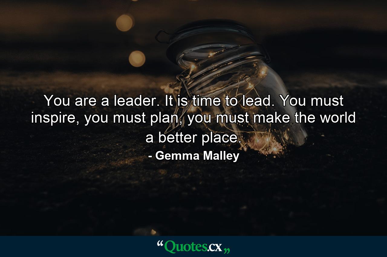 You are a leader. It is time to lead. You must inspire, you must plan, you must make the world a better place. - Quote by Gemma Malley