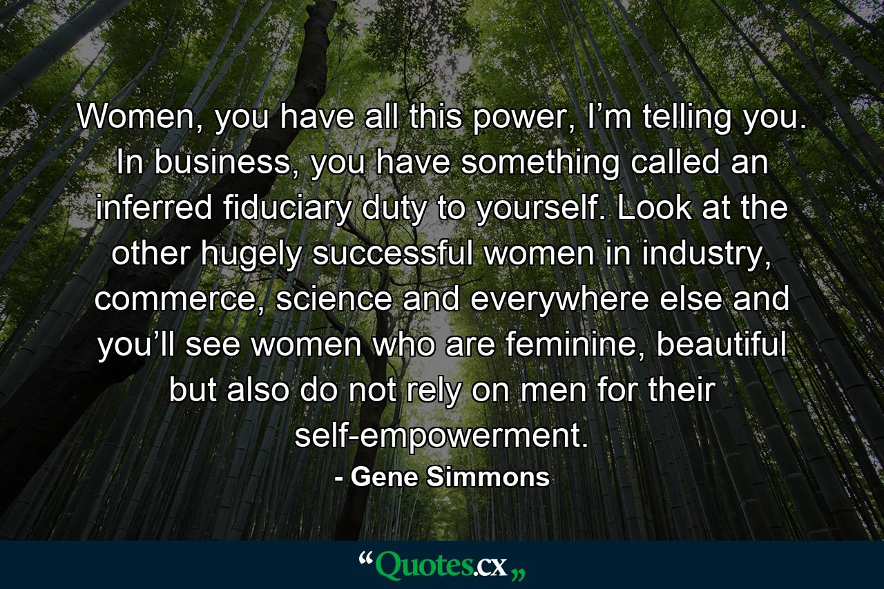 Women, you have all this power, I’m telling you. In business, you have something called an inferred fiduciary duty to yourself. Look at the other hugely successful women in industry, commerce, science and everywhere else and you’ll see women who are feminine, beautiful but also do not rely on men for their self-empowerment. - Quote by Gene Simmons